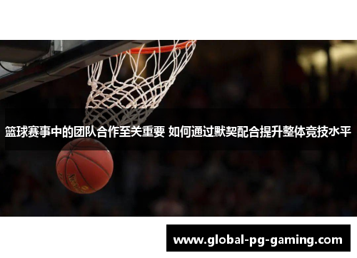 篮球赛事中的团队合作至关重要 如何通过默契配合提升整体竞技水平