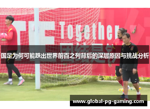 国足为何可能跌出世界前百之列背后的深层原因与挑战分析