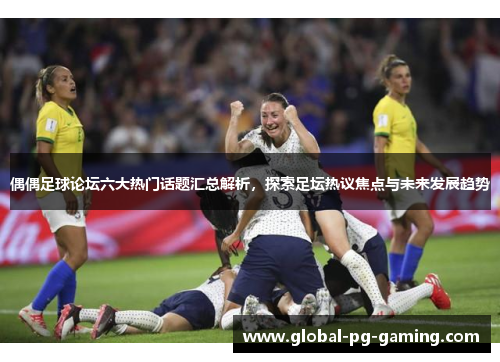 偶偶足球论坛六大热门话题汇总解析，探索足坛热议焦点与未来发展趋势