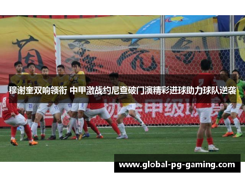 穆谢奎双响领衔 中甲激战约尼查破门演精彩进球助力球队逆袭