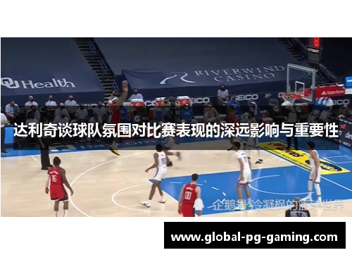 达利奇谈球队氛围对比赛表现的深远影响与重要性