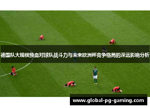 德国队大规模换血对球队战斗力与未来欧洲杯竞争格局的深远影响分析