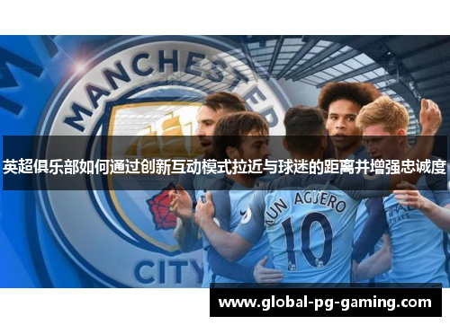 英超俱乐部如何通过创新互动模式拉近与球迷的距离并增强忠诚度 英超俱乐部如何通过创新互动模式拉近与球迷的距离并增强忠诚度