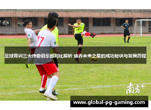足球青训三大传奇俱乐部对比解析 培养未来之星的成功秘诀与发展历程 足球青训三大传奇俱乐部对比解析 培养未来之星的成功秘诀与发展历程