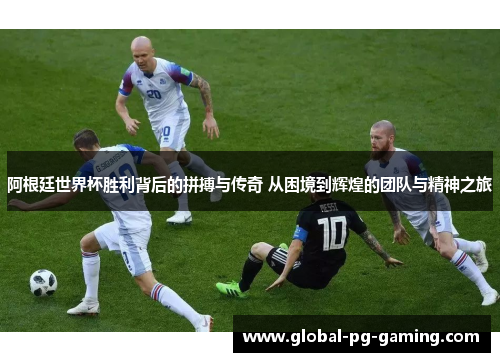 阿根廷世界杯胜利背后的拼搏与传奇 从困境到辉煌的团队与精神之旅