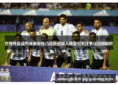 世界杯备战热身赛安排凸显新援融入速度引关注争议回顾解析