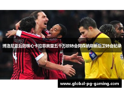 博洛尼亚后防核心卡拉菲奥里五千万欧转会阿森纳刷新后卫转会纪录