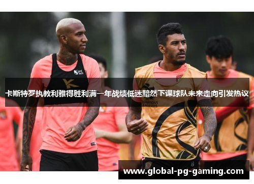 卡斯特罗执教利雅得胜利满一年战绩低迷黯然下课球队未来走向引发热议