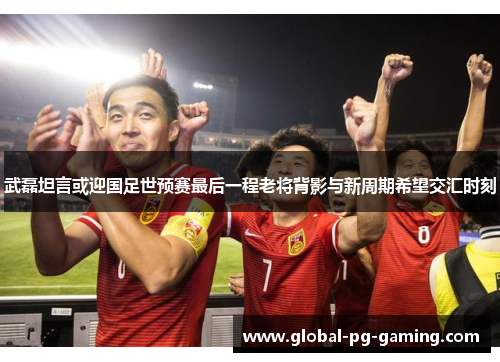 武磊坦言或迎国足世预赛最后一程老将背影与新周期希望交汇时刻