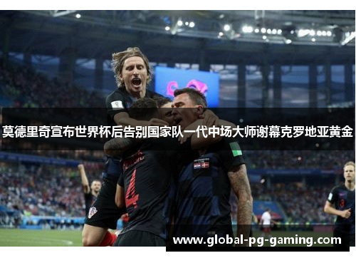 莫德里奇宣布世界杯后告别国家队一代中场大师谢幕克罗地亚黄金
