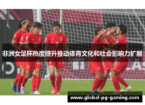 非洲女足杯热度提升推动体育文化和社会影响力扩展